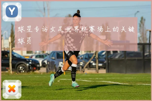 球星专访女足世界杯赛场上的关键球员