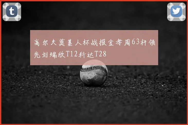 高尔夫奠基人杯战报金孝周63杆领先刘瑞欣T12科达T28
