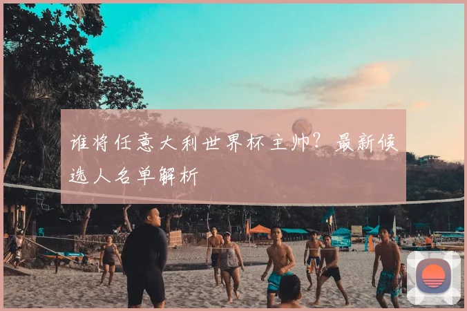谁将任意大利世界杯主帅？最新候选人名单解析