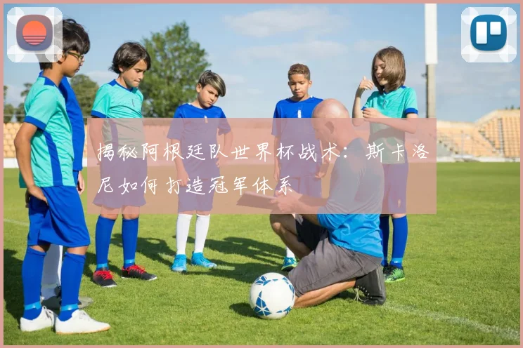 揭秘阿根廷队世界杯战术：斯卡洛尼如何打造冠军体系